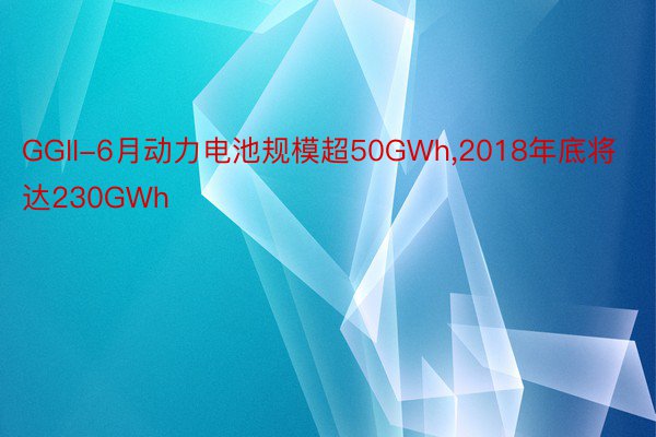 GGII-6月动力电池规模超50GWh，2018年底将达230GWh
